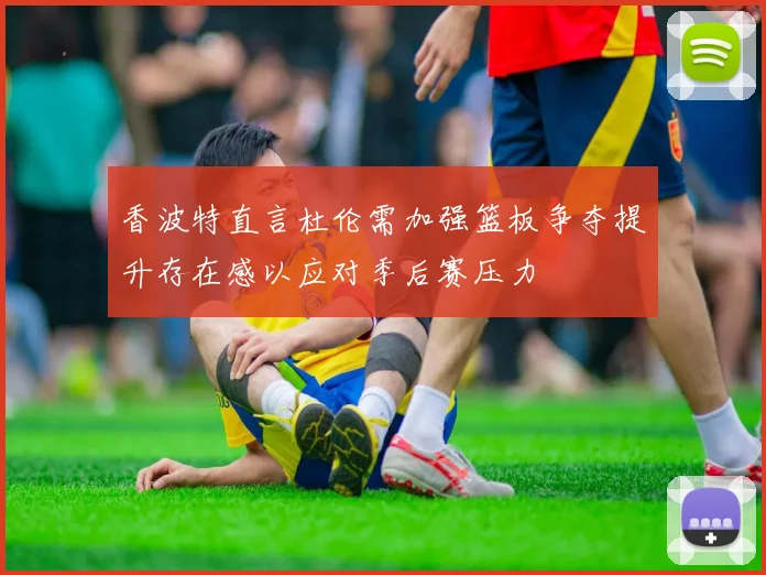 香波特直言杜伦需加强篮板争夺提升存在感以应对季后赛压力