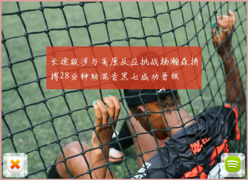 长途跋涉与高原反应挑战杨瀚森拼搏28分钟助混音黑七成功晋级