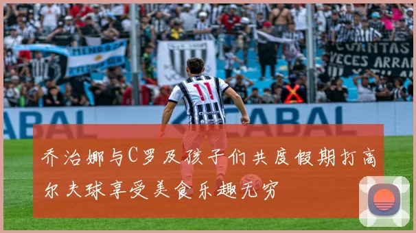 乔治娜与C罗及孩子们共度假期打高尔夫球享受美食乐趣无穷